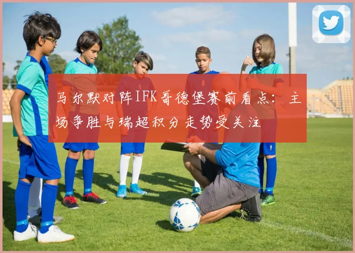 马尔默对阵IFK哥德堡赛前看点：主场争胜与瑞超积分走势受关注