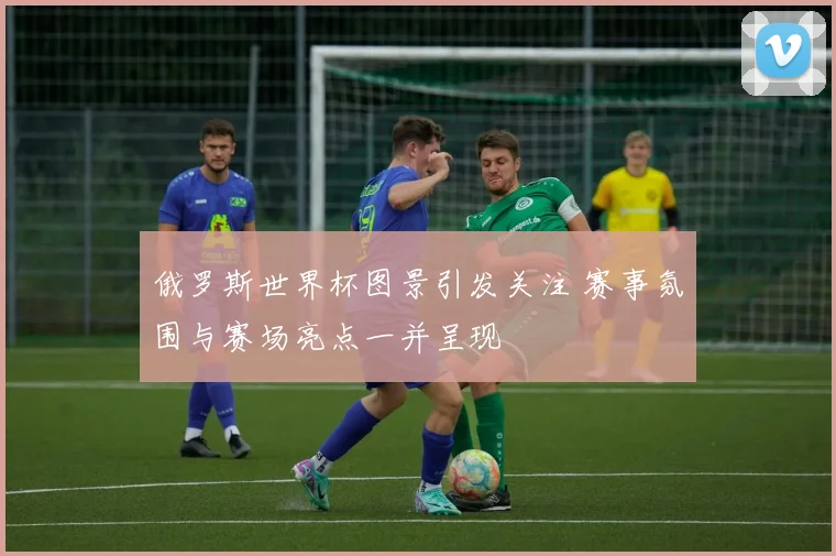 俄罗斯世界杯图景引发关注 赛事氛围与赛场亮点一并呈现