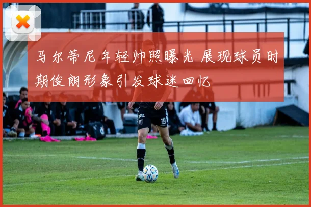 马尔蒂尼年轻帅照曝光 展现球员时期俊朗形象引发球迷回忆