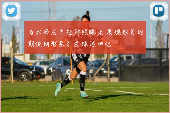 马尔蒂尼年轻帅照曝光 展现球员时期俊朗形象引发球迷回忆