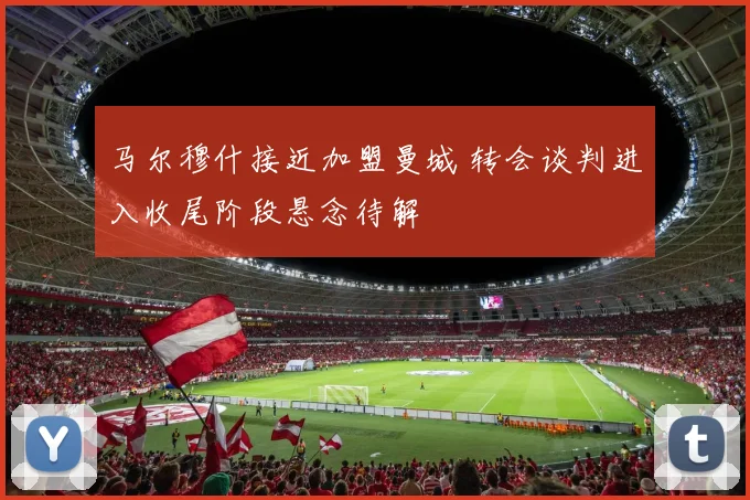 马尔穆什接近加盟曼城 转会谈判进入收尾阶段悬念待解
