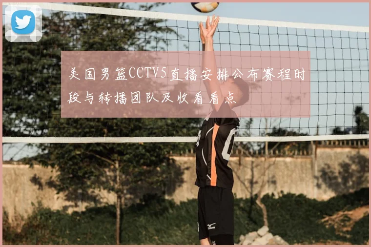 美国男篮CCTV5直播安排公布赛程时段与转播团队及收看看点