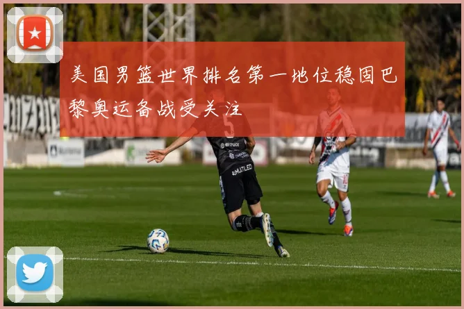 美国男篮世界排名第一地位稳固巴黎奥运备战受关注
