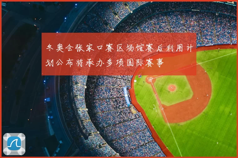 冬奥会张家口赛区场馆赛后利用计划公布将承办多项国际赛事