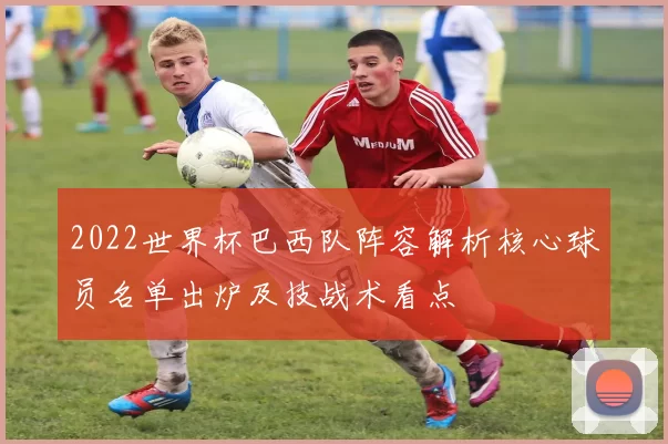 2022世界杯巴西队阵容解析核心球员名单出炉及技战术看点