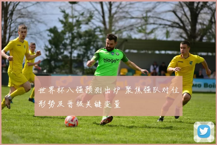 世界杯八强预测出炉 聚焦强队对位形势及晋级关键变量