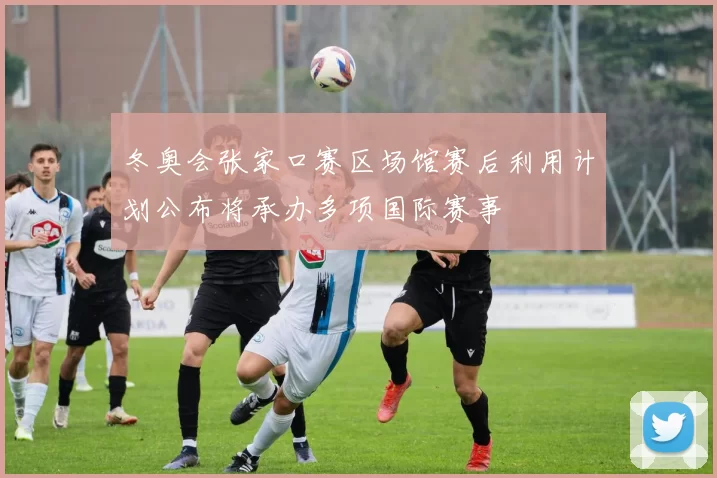 冬奥会张家口赛区场馆赛后利用计划公布将承办多项国际赛事