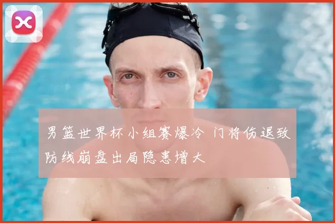 男篮世界杯小组赛爆冷 门将伤退致防线崩盘出局隐患增大