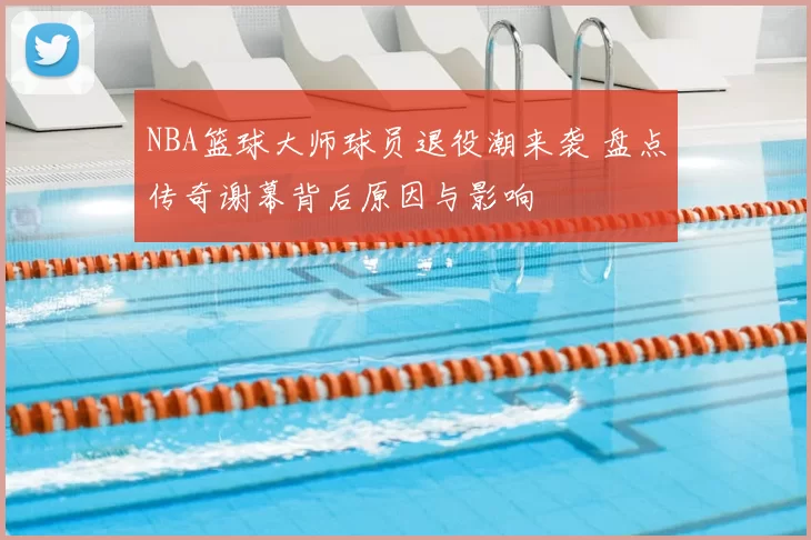 NBA篮球大师球员退役潮来袭 盘点传奇谢幕背后原因与影响