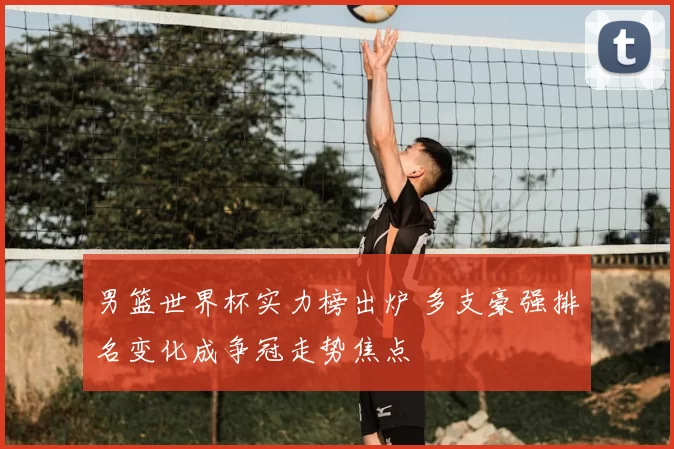 男篮世界杯实力榜出炉 多支豪强排名变化成争冠走势焦点