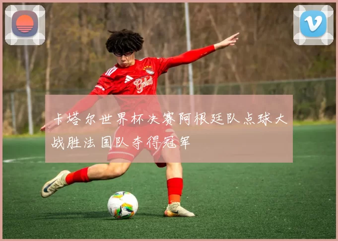 卡塔尔世界杯决赛阿根廷队点球大战胜法国队夺得冠军