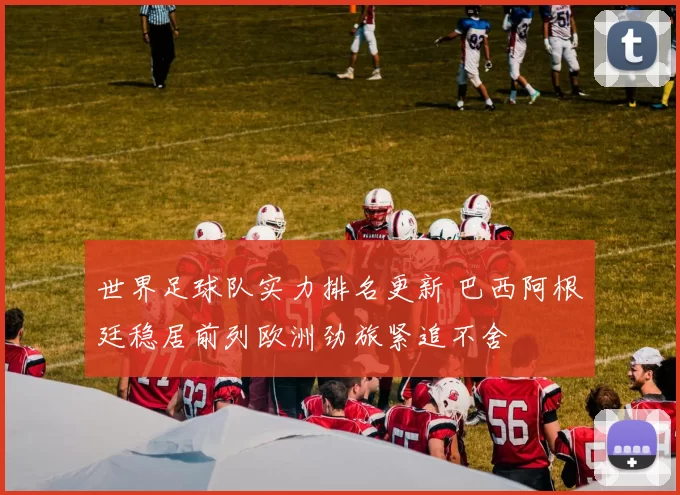 世界足球队实力排名更新 巴西阿根廷稳居前列欧洲劲旅紧追不舍