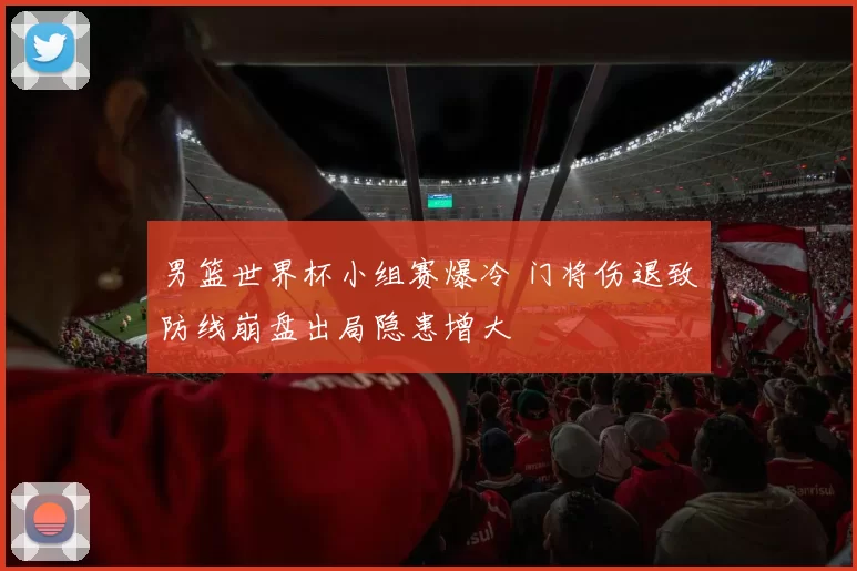 男篮世界杯小组赛爆冷 门将伤退致防线崩盘出局隐患增大