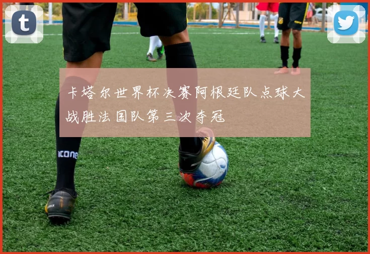 卡塔尔世界杯决赛阿根廷队点球大战胜法国队第三次夺冠