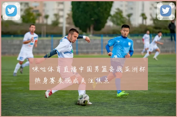 咪咕体育直播中国男篮备战亚洲杯 热身赛表现成关注焦点