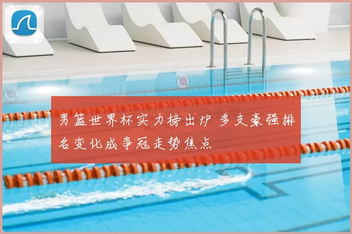 男篮世界杯实力榜出炉 多支豪强排名变化成争冠走势焦点