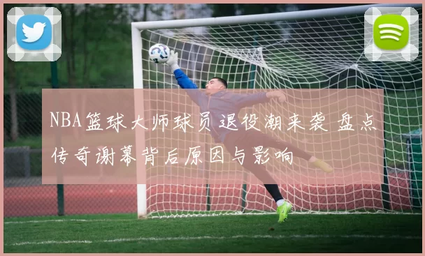 NBA篮球大师球员退役潮来袭 盘点传奇谢幕背后原因与影响