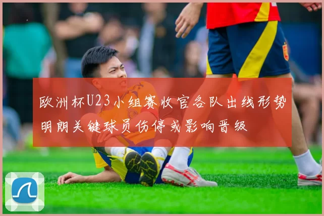欧洲杯U23小组赛收官各队出线形势明朗关键球员伤停或影响晋级