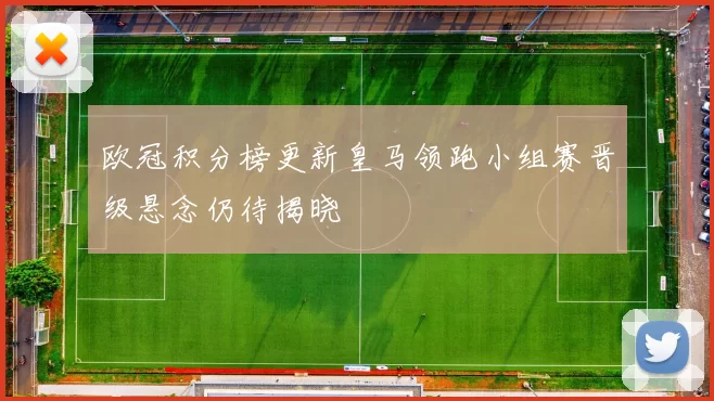 欧冠积分榜更新皇马领跑小组赛晋级悬念仍待揭晓