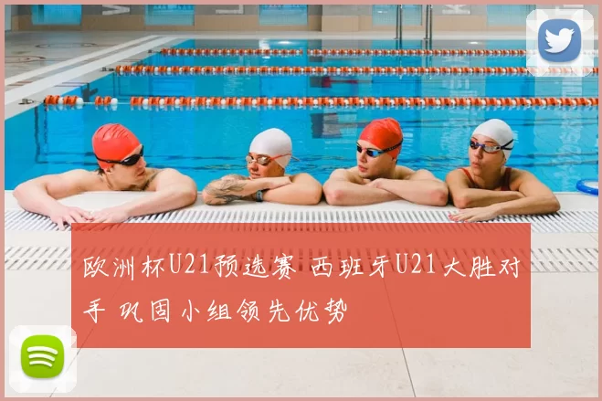 欧洲杯U21预选赛 西班牙U21大胜对手 巩固小组领先优势