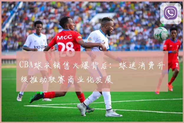 CBA球衣销售火爆背后：球迷消费升级推动联赛商业化发展