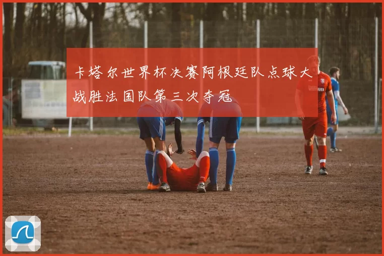 卡塔尔世界杯决赛阿根廷队点球大战胜法国队第三次夺冠