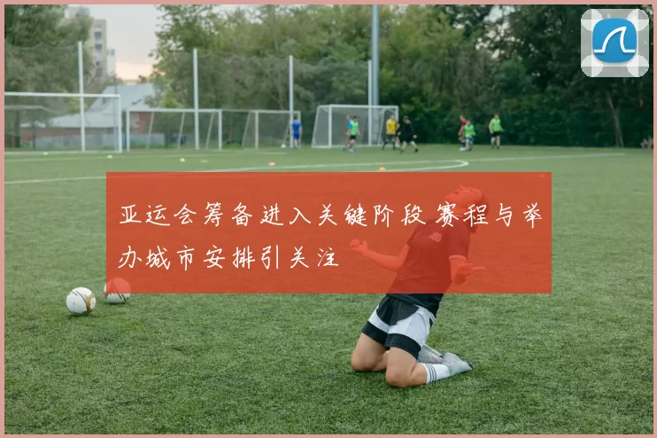 亚运会筹备进入关键阶段 赛程与举办城市安排引关注