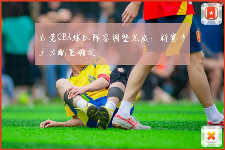 东莞CBA球队阵容调整完成，新赛季主力配置确定