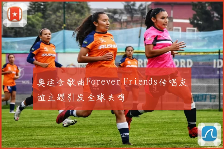 奥运会歌曲Forever Friends传唱友谊主题引发全球共鸣