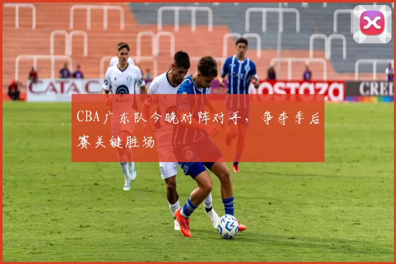 CBA广东队今晚对阵对手,争夺季后赛关键胜场