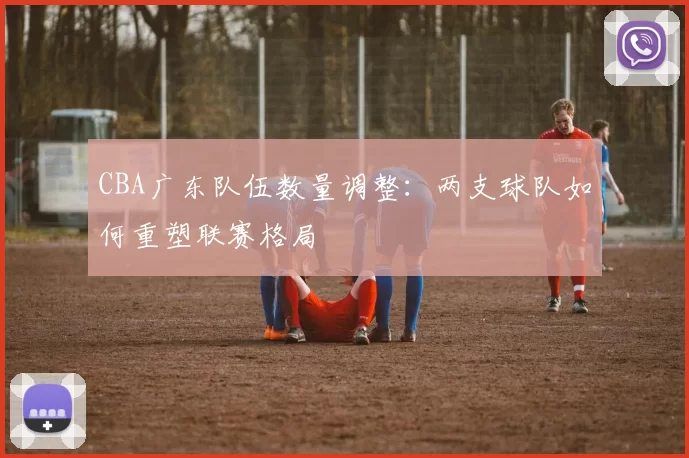 CBA广东队伍数量调整:两支球队如何重塑联赛格局