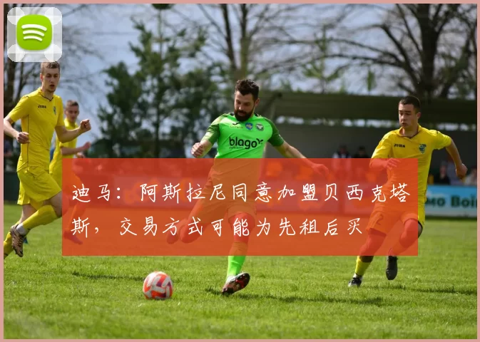 迪马：阿斯拉尼同意加盟贝西克塔斯，交易方式可能为先租后买