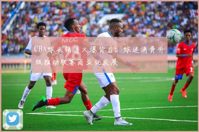 CBA球衣销售火爆背后：球迷消费升级推动联赛商业化发展