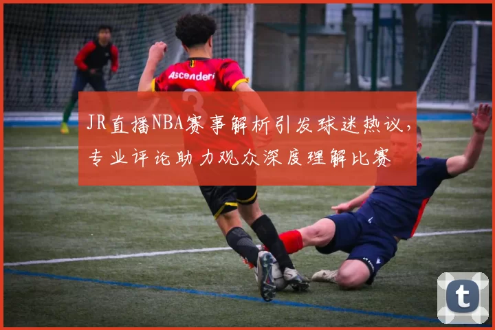 JR直播NBA赛事解析引发球迷热议，专业评论助力观众深度理解比赛