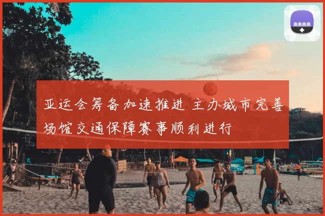 亚运会筹备加速推进 主办城市完善场馆交通保障赛事顺利进行