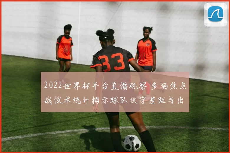 2022世界杯平台直播观察 多场焦点战技术统计揭示球队攻守差距与出线前景