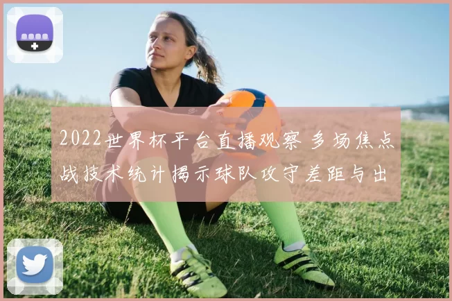 2022世界杯平台直播观察 多场焦点战技术统计揭示球队攻守差距与出线前景