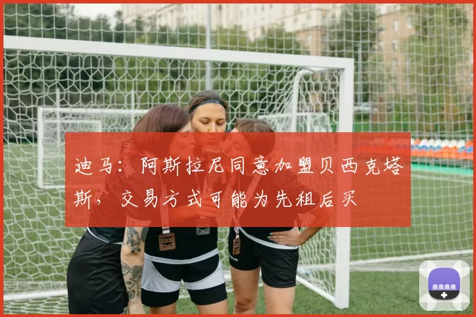 迪马：阿斯拉尼同意加盟贝西克塔斯，交易方式可能为先租后买