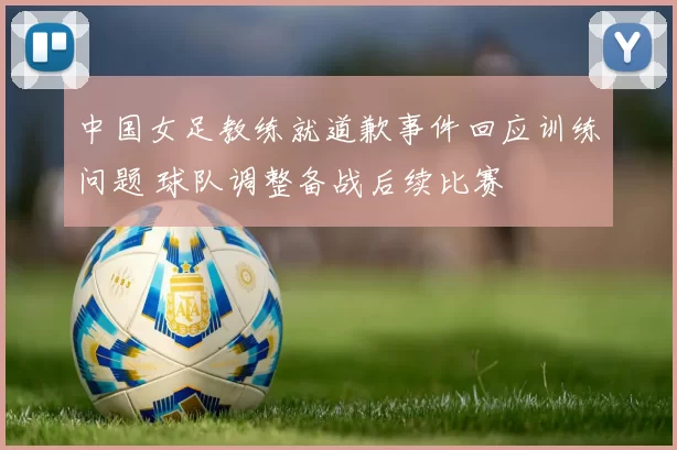 中国女足教练就道歉事件回应训练问题 球队调整备战后续比赛