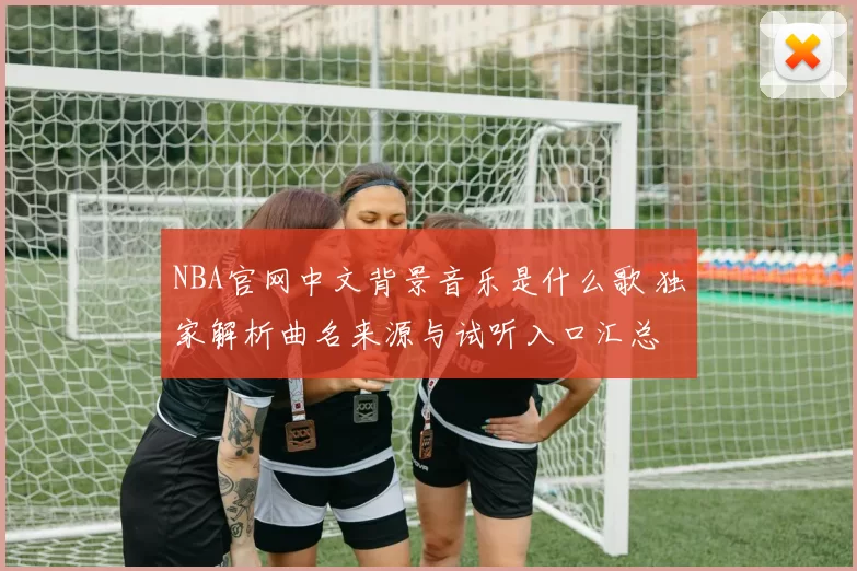 NBA官网中文背景音乐是什么歌 独家解析曲名来源与试听入口汇总